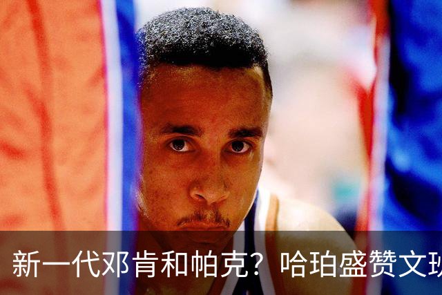 新一代邓肯和帕克？哈珀盛赞文班：方方面面，他都是最出色的领袖